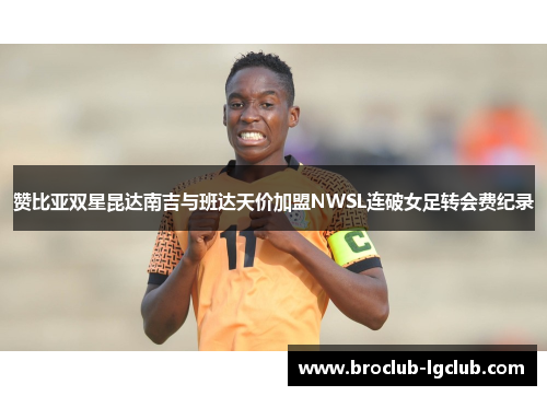 赞比亚双星昆达南吉与班达天价加盟NWSL连破女足转会费纪录